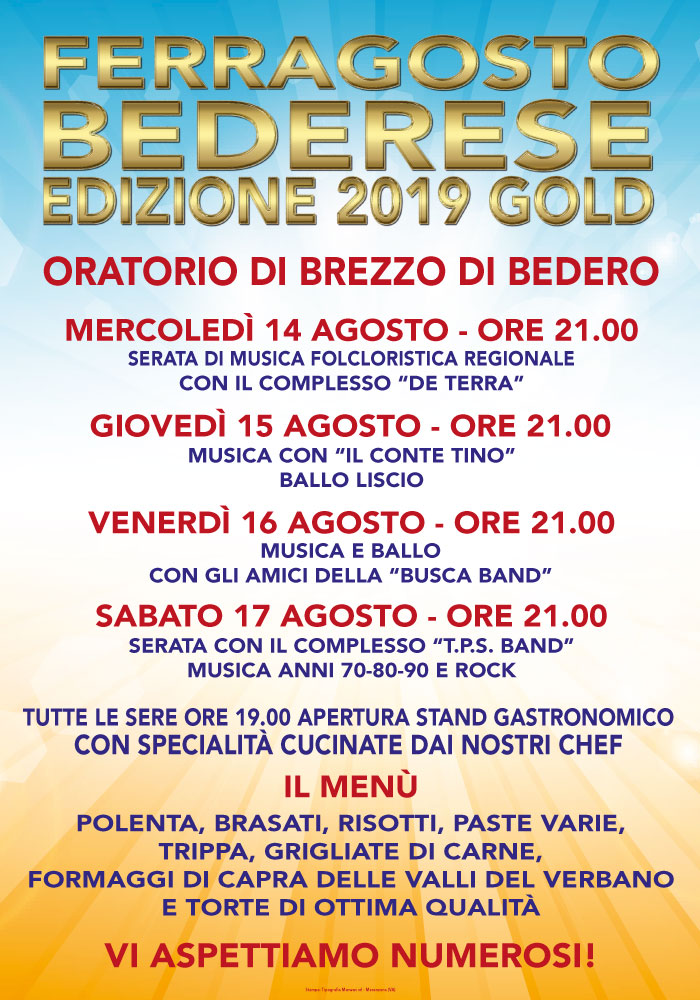 A cura della Parrocchia di Bedero Valtravaglia presso l'Oratorio di Brezzo di Bedero - Via Roma, 4  Mercoledì 14      ore 19:00 apertura stand gastronomico      ore 21:00 serata di musica folcloristica regionale con il complesso "De Terra"  Giovedì 15      ore 19:00 apertura stand gastronomico      ore 21:00 musica con “Il Conte Tino” (ballo Liscio)  Venerdì 16      ore 19:00 apertura stand gastronomico      ore 21:00 musica e ballo con gli amici della “Busca Band”  Sabato 17      ore 19:00 apertura stand gastronomico      ore 21:00 serata con il complesso "T.P.S. Band" (musica anni 70-80-90 e Rock)